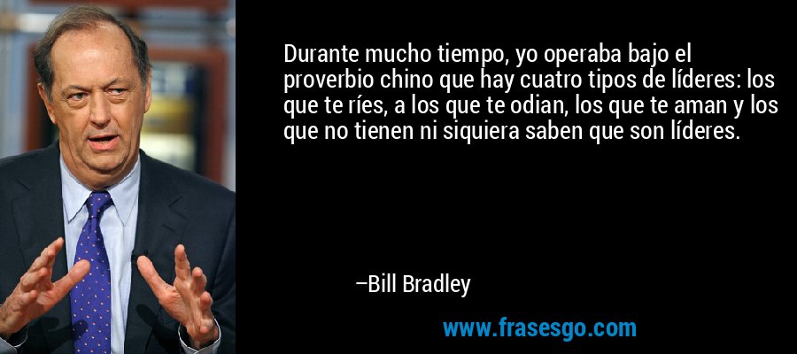 Durante mucho tiempo, yo operaba bajo el proverbio chino que hay cuatro tipos de líderes: los que te ríes, a los que te odian, los que te aman y los que no tienen ni siquiera saben que son líderes. – Bill Bradley