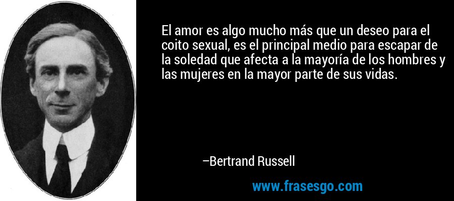 El amor es algo mucho más que un deseo para el coito sexual, es el principal medio para escapar de la soledad que afecta a la mayoría de los hombres y las mujeres en la mayor parte de sus vidas. – Bertrand Russell
