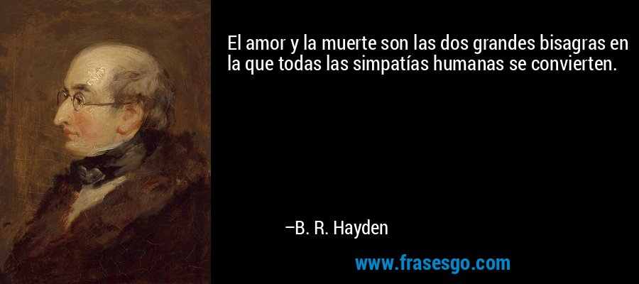 El amor y la muerte son las dos grandes bisagras en la que todas las simpatías humanas se convierten. – B. R. Hayden