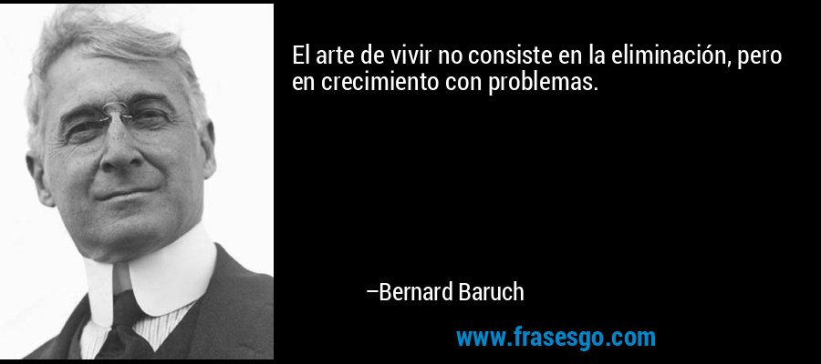 El arte de vivir no consiste en la eliminación, pero en crecimiento con problemas. – Bernard Baruch