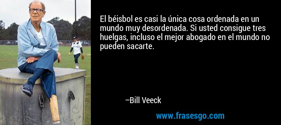 El béisbol es casi la única cosa ordenada en un mundo muy desordenada. Si usted consigue tres huelgas, incluso el mejor abogado en el mundo no pueden sacarte. – Bill Veeck