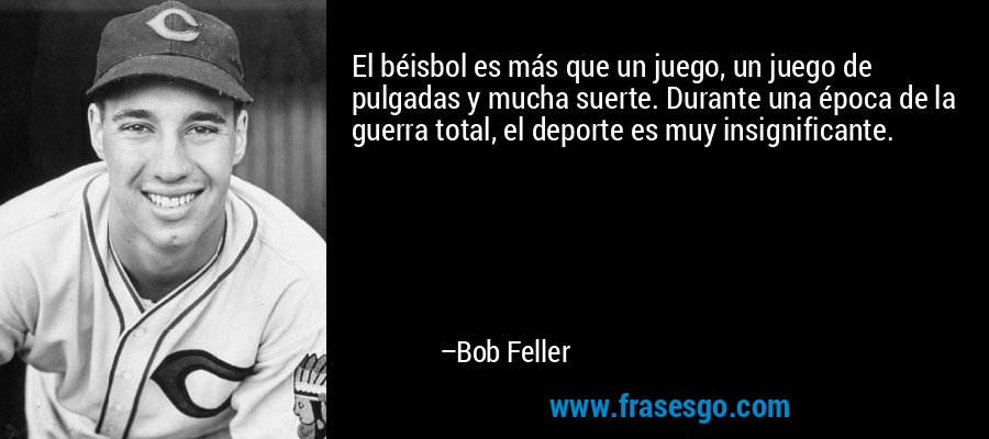 El béisbol es más que un juego, un juego de pulgadas y mucha suerte. Durante una época de la guerra total, el deporte es muy insignificante. – Bob Feller