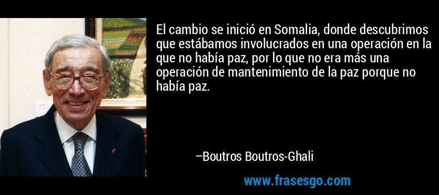 El cambio se inició en Somalia, donde descubrimos que estábamos involucrados en una operación en la que no había paz, por lo que no era más una operación de mantenimiento de la paz porque no había paz. – Boutros Boutros-Ghali