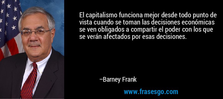 El capitalismo funciona mejor desde todo punto de vista cuando se toman las decisiones económicas se ven obligados a compartir el poder con los que se verán afectados por esas decisiones. – Barney Frank