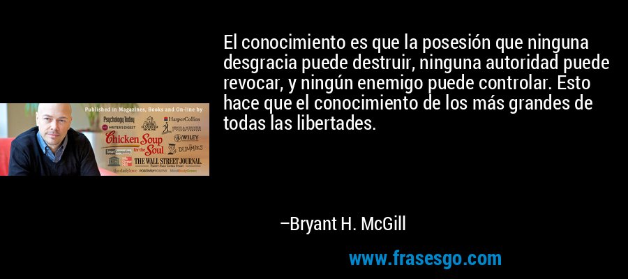 El conocimiento es que la posesión que ninguna desgracia puede destruir, ninguna autoridad puede revocar, y ningún enemigo puede controlar. Esto hace que el conocimiento de los más grandes de todas las libertades. – Bryant H. McGill