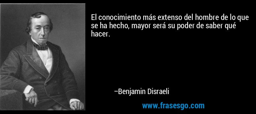 El conocimiento más extenso del hombre de lo que se ha hecho, mayor será su poder de saber qué hacer. – Benjamin Disraeli