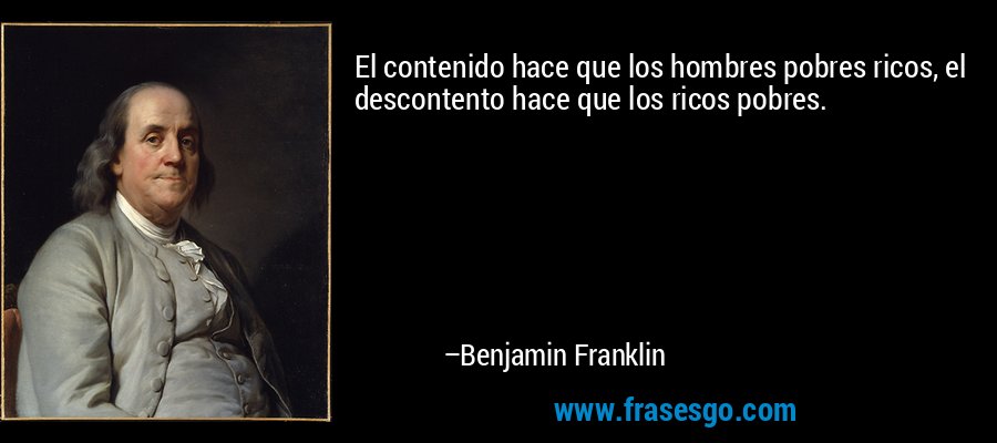 El contenido hace que los hombres pobres ricos, el descontento hace que los ricos pobres. – Benjamin Franklin