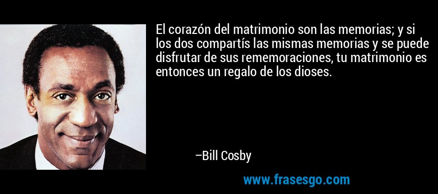 El corazón del matrimonio son las memorias; y si los dos compartís las mismas memorias y se puede disfrutar de sus rememoraciones, tu matrimonio es entonces un regalo de los dioses. – Bill Cosby