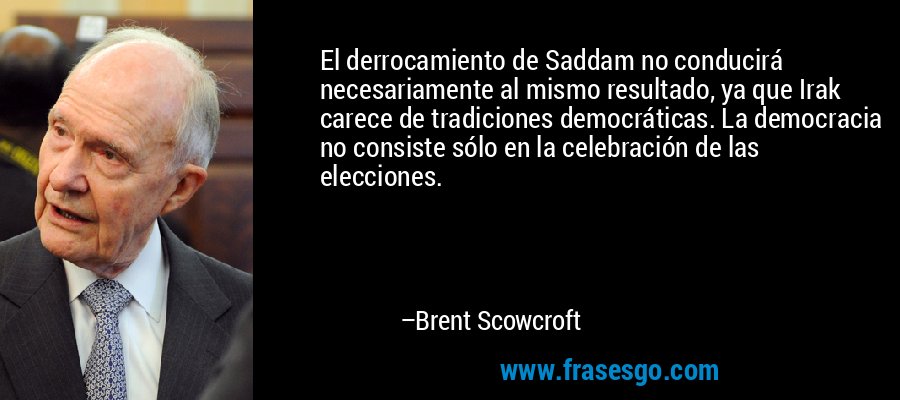 El derrocamiento de Saddam no conducirá necesariamente al mismo resultado, ya que Irak carece de tradiciones democráticas. La democracia no consiste sólo en la celebración de las elecciones. – Brent Scowcroft