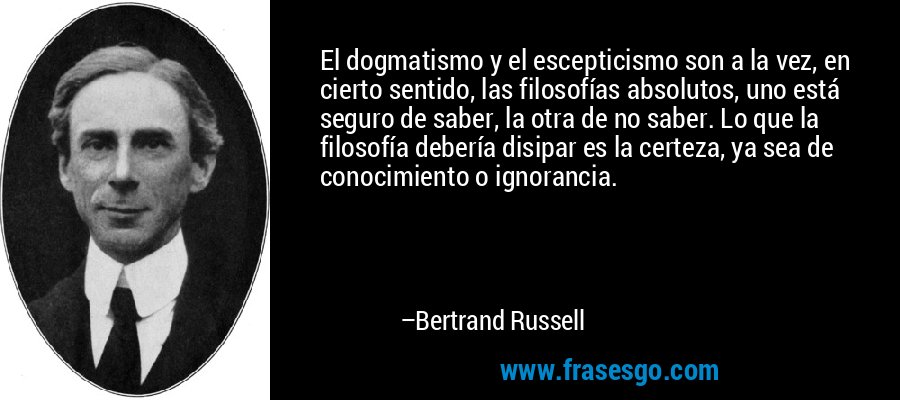 El dogmatismo y el escepticismo son a la vez, en cierto sentido, las filosofías absolutos, uno está seguro de saber, la otra de no saber. Lo que la filosofía debería disipar es la certeza, ya sea de conocimiento o ignorancia. – Bertrand Russell