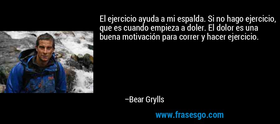 El ejercicio ayuda a mi espalda. Si no hago ejercicio, que es cuando empieza a doler. El dolor es una buena motivación para correr y hacer ejercicio. – Bear Grylls