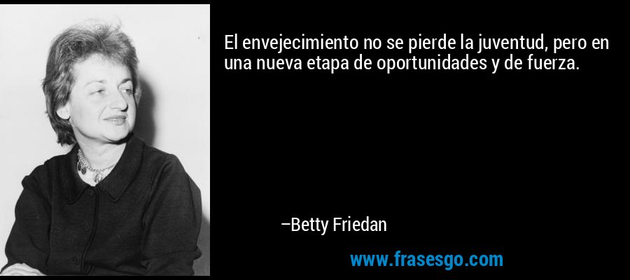 El envejecimiento no se pierde la juventud, pero en una nueva etapa de oportunidades y de fuerza. – Betty Friedan