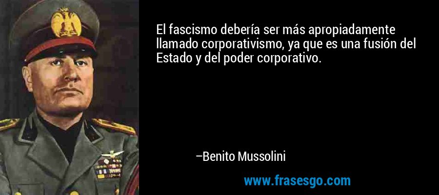 El fascismo debería ser más apropiadamente llamado corporativismo, ya que es una fusión del Estado y del poder corporativo. – Benito Mussolini