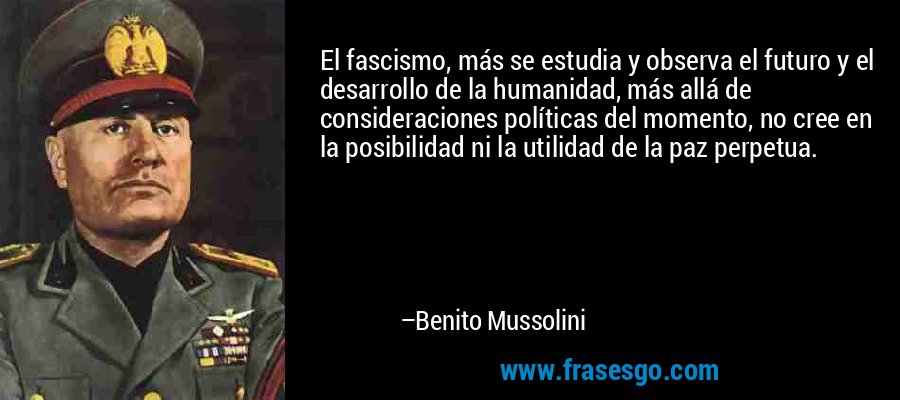 El fascismo, más se estudia y observa el futuro y el desarrollo de la humanidad, más allá de consideraciones políticas del momento, no cree en la posibilidad ni la utilidad de la paz perpetua. – Benito Mussolini
