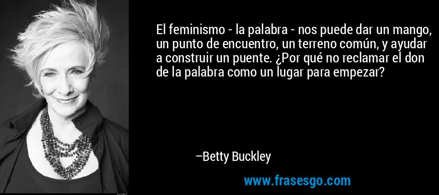 El feminismo - la palabra - nos puede dar un mango, un punto de encuentro, un terreno común, y ayudar a construir un puente. ¿Por qué no reclamar el don de la palabra como un lugar para empezar? – Betty Buckley