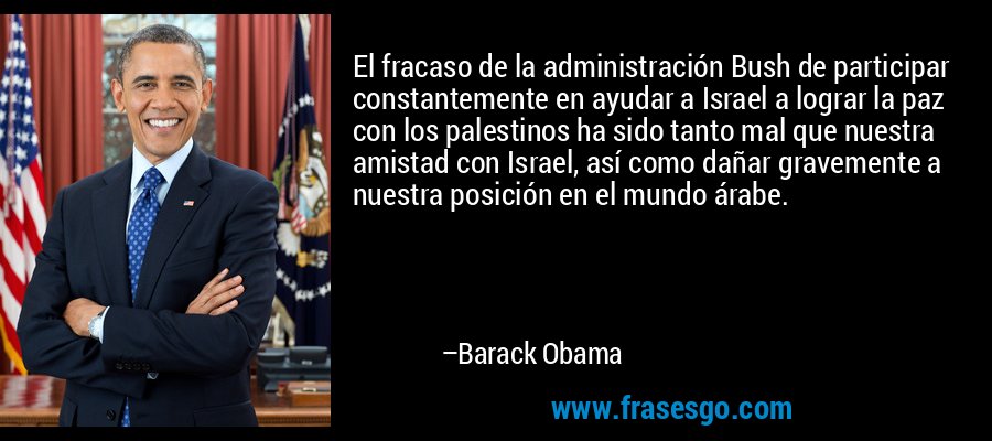 El fracaso de la administración Bush de participar constantemente en ayudar a Israel a lograr la paz con los palestinos ha sido tanto mal que nuestra amistad con Israel, así como dañar gravemente a nuestra posición en el mundo árabe. – Barack Obama