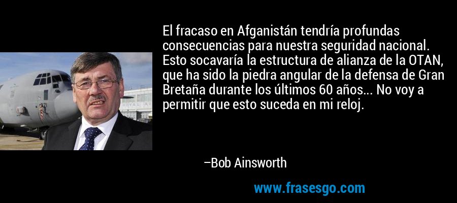 El fracaso en Afganistán tendría profundas consecuencias para nuestra seguridad nacional. Esto socavaría la estructura de alianza de la OTAN, que ha sido la piedra angular de la defensa de Gran Bretaña durante los últimos 60 años... No voy a permitir que esto suceda en mi reloj. – Bob Ainsworth