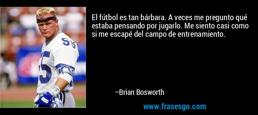 El fútbol es tan bárbara. A veces me pregunto qué estaba pensando por jugarlo. Me siento casi como si me escapé del campo de entrenamiento. – Brian Bosworth