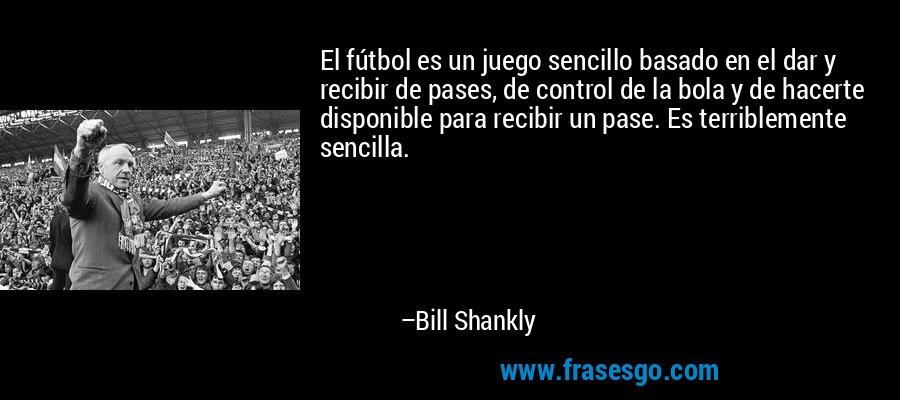 El fútbol es un juego sencillo basado en el dar y recibir de pases, de control de la bola y de hacerte disponible para recibir un pase. Es terriblemente sencilla. – Bill Shankly