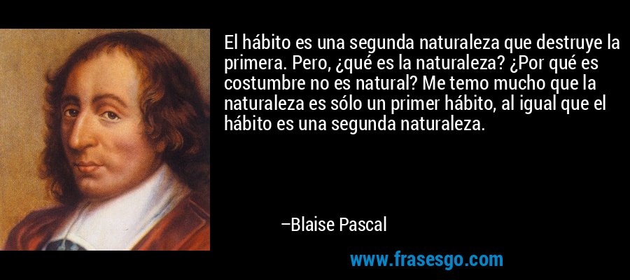 El hábito es una segunda naturaleza que destruye la primera. Pero, ¿qué es la naturaleza? ¿Por qué es costumbre no es natural? Me temo mucho que la naturaleza es sólo un primer hábito, al igual que el hábito es una segunda naturaleza. – Blaise Pascal