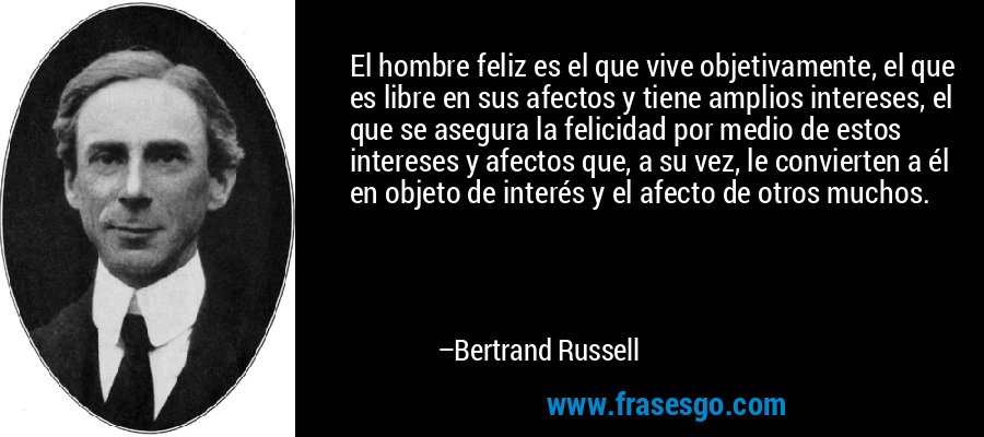 El hombre feliz es el que vive objetivamente, el que es libre en sus afectos y tiene amplios intereses, el que se asegura la felicidad por medio de estos intereses y afectos que, a su vez, le convierten a él en objeto de interés y el afecto de otros muchos. – Bertrand Russell