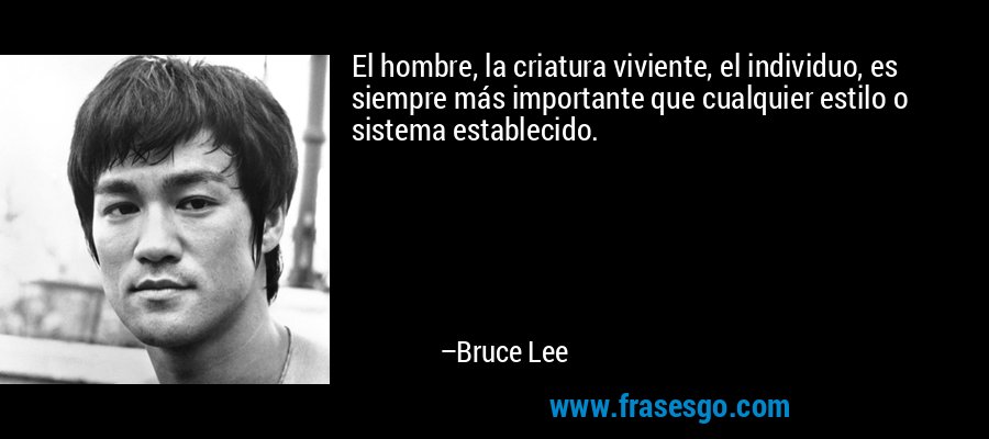 El hombre, la criatura viviente, el individuo, es siempre más importante que cualquier estilo o sistema establecido. – Bruce Lee