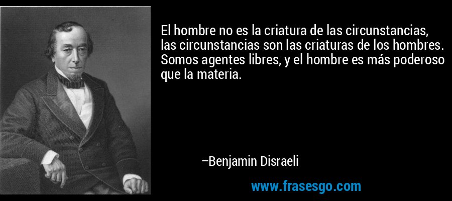 El hombre no es la criatura de las circunstancias, las circunstancias son las criaturas de los hombres. Somos agentes libres, y el hombre es más poderoso que la materia. – Benjamin Disraeli