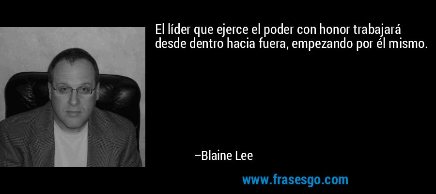 El líder que ejerce el poder con honor trabajará desde dentro hacia fuera, empezando por él mismo. – Blaine Lee