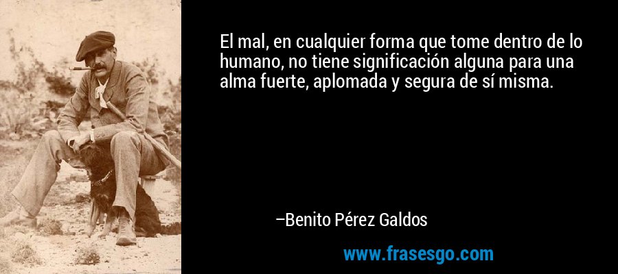 El mal, en cualquier forma que tome dentro de lo humano, no tiene significación alguna para una alma fuerte, aplomada y segura de sí misma. – Benito Pérez Galdos