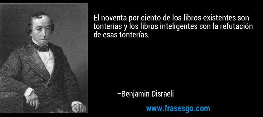 El noventa por ciento de los libros existentes son tonterías y los libros inteligentes son la refutación de esas tonterías. – Benjamin Disraeli