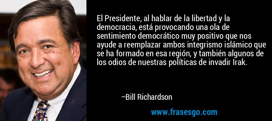 El Presidente, al hablar de la libertad y la democracia, está provocando una ola de sentimiento democrático muy positivo que nos ayude a reemplazar ambos integrismo islámico que se ha formado en esa región, y también algunos de los odios de nuestras políticas de invadir Irak. – Bill Richardson