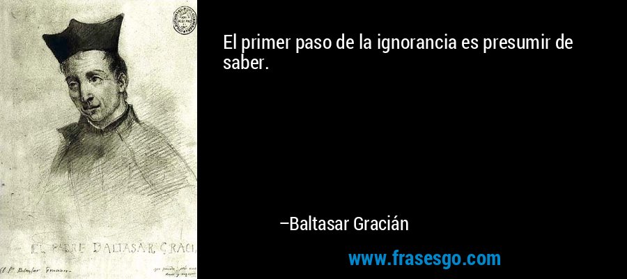 El primer paso de la ignorancia es presumir de saber. – Baltasar Gracián
