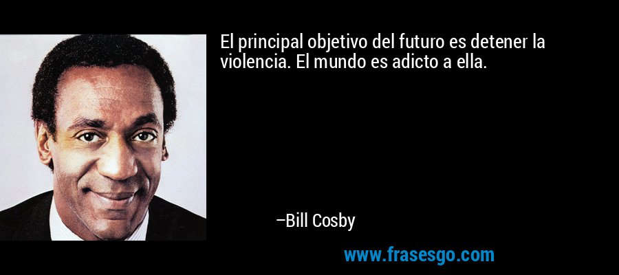 El principal objetivo del futuro es detener la violencia. El mundo es adicto a ella. – Bill Cosby