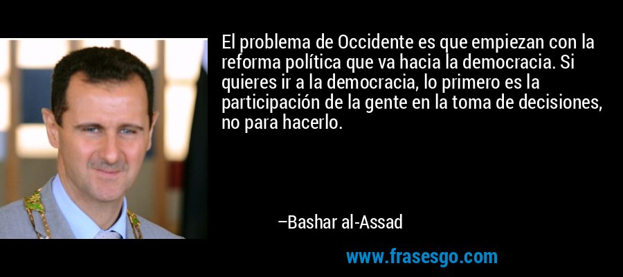 El problema de Occidente es que empiezan con la reforma política que va hacia la democracia. Si quieres ir a la democracia, lo primero es la participación de la gente en la toma de decisiones, no para hacerlo. – Bashar al-Assad