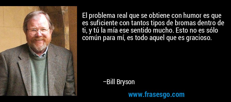 El problema real que se obtiene con humor es que es suficiente con tantos tipos de bromas dentro de ti, y tú la mía ese sentido mucho. Esto no es sólo común para mí, es todo aquel que es gracioso. – Bill Bryson
