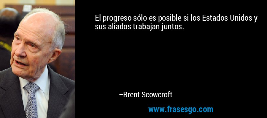 El progreso sólo es posible si los Estados Unidos y sus aliados trabajan juntos. – Brent Scowcroft