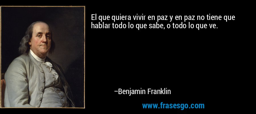 El que quiera vivir en paz y en paz no tiene que hablar todo lo que sabe, o todo lo que ve. – Benjamin Franklin
