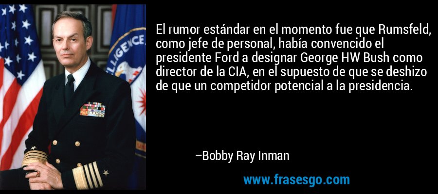 El rumor estándar en el momento fue que Rumsfeld, como jefe de personal, había convencido el presidente Ford a designar George HW Bush como director de la CIA, en el supuesto de que se deshizo de que un competidor potencial a la presidencia. – Bobby Ray Inman