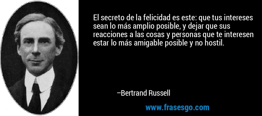 El secreto de la felicidad es este: que tus intereses sean lo más amplio posible, y dejar que sus reacciones a las cosas y personas que te interesen estar lo más amigable posible y no hostil. – Bertrand Russell