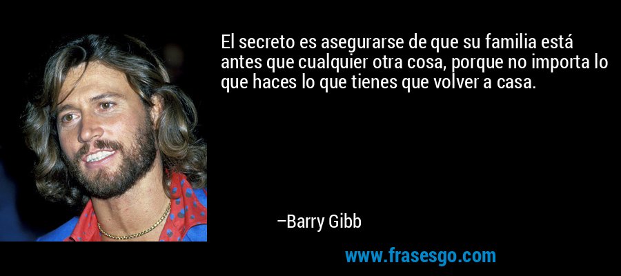 El secreto es asegurarse de que su familia está antes que cualquier otra cosa, porque no importa lo que haces lo que tienes que volver a casa. – Barry Gibb