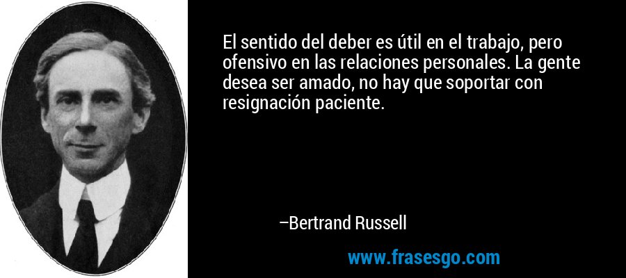 El sentido del deber es útil en el trabajo, pero ofensivo en las relaciones personales. La gente desea ser amado, no hay que soportar con resignación paciente. – Bertrand Russell