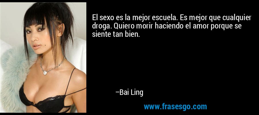 El sexo es la mejor escuela. Es mejor que cualquier droga. Quiero morir haciendo el amor porque se siente tan bien. – Bai Ling