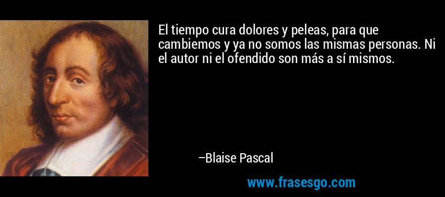 El tiempo cura dolores y peleas, para que cambiemos y ya no somos las mismas personas. Ni el autor ni el ofendido son más a sí mismos. – Blaise Pascal
