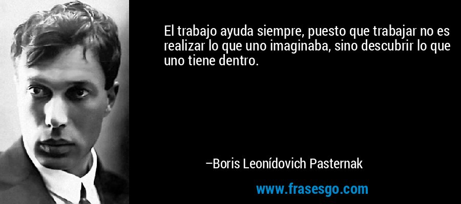 El trabajo ayuda siempre, puesto que trabajar no es realizar lo que uno imaginaba, sino descubrir lo que uno tiene dentro. – Boris Leonídovich Pasternak