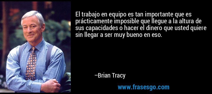 El trabajo en equipo es tan importante que es prácticamente imposible que llegue a la altura de sus capacidades o hacer el dinero que usted quiere sin llegar a ser muy bueno en eso. – Brian Tracy