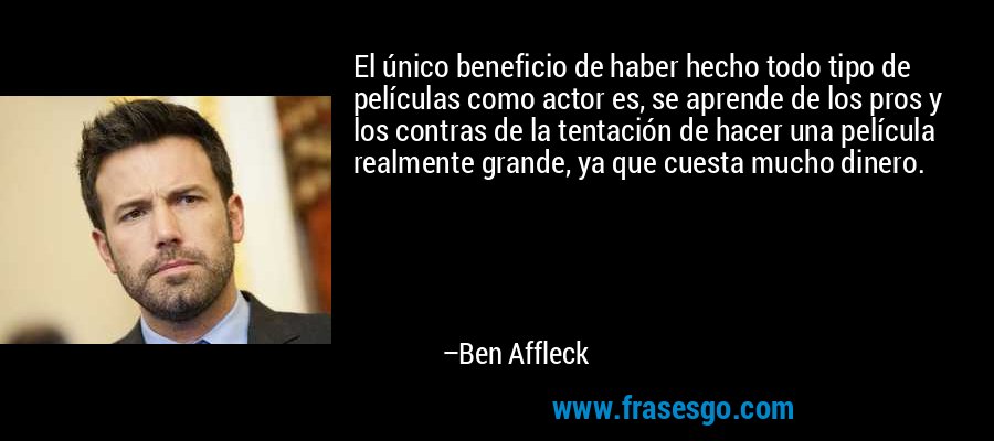 El único beneficio de haber hecho todo tipo de películas como actor es, se aprende de los pros y los contras de la tentación de hacer una película realmente grande, ya que cuesta mucho dinero. – Ben Affleck