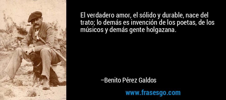 El verdadero amor, el sólido y durable, nace del trato; lo demás es invención de los poetas, de los músicos y demás gente holgazana. – Benito Pérez Galdos