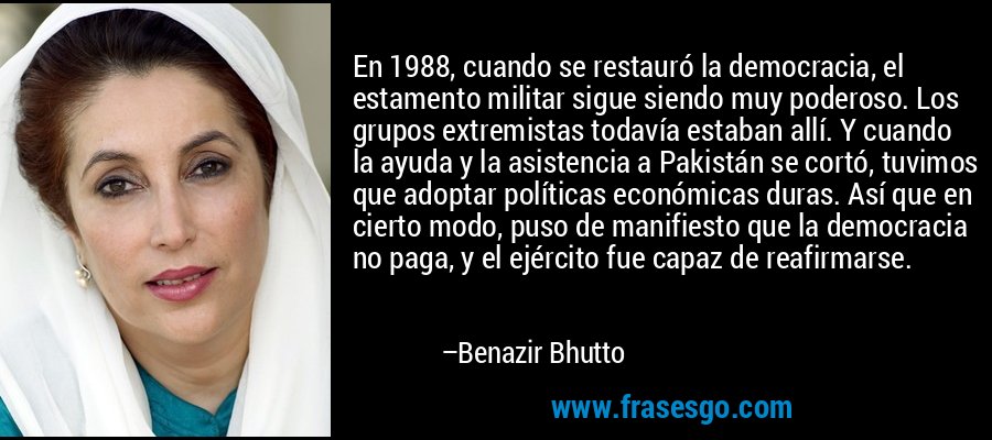 En 1988, cuando se restauró la democracia, el estamento militar sigue siendo muy poderoso. Los grupos extremistas todavía estaban allí. Y cuando la ayuda y la asistencia a Pakistán se cortó, tuvimos que adoptar políticas económicas duras. Así que en cierto modo, puso de manifiesto que la democracia no paga, y el ejército fue capaz de reafirmarse. – Benazir Bhutto