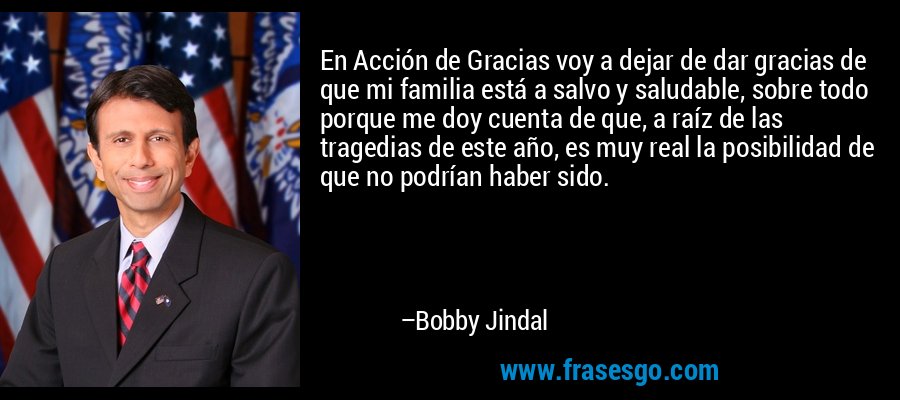 En Acción de Gracias voy a dejar de dar gracias de que mi familia está a salvo y saludable, sobre todo porque me doy cuenta de que, a raíz de las tragedias de este año, es muy real la posibilidad de que no podrían haber sido. – Bobby Jindal