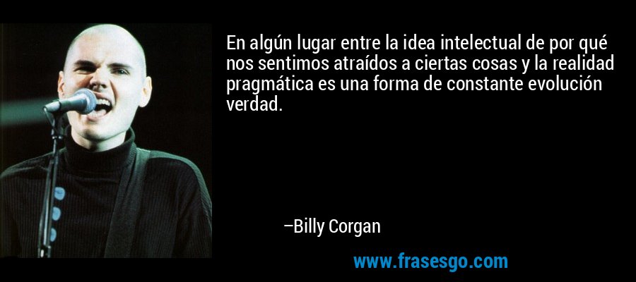 En algún lugar entre la idea intelectual de por qué nos sentimos atraídos a ciertas cosas y la realidad pragmática es una forma de constante evolución verdad. – Billy Corgan